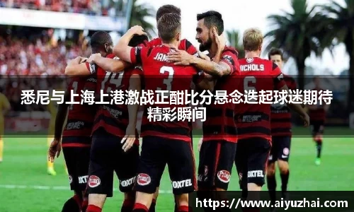悉尼与上海上港激战正酣比分悬念迭起球迷期待精彩瞬间